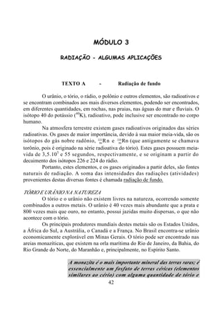42
MÓDULO 3
RADIAÇÃO - ALGUMAS APLICAÇÕES
TEXTO A - Radiação de fundo
O urânio, o tório, o rádio, o polônio e outros elementos, são radioativos e
se encontram combinados aos mais diversos elementos, podendo ser encontrados,
em diferentes quantidades, em rochas, nas praias, nas águas do mar e fluviais. O
isótopo 40 do potássio (40
K), radioativo, pode inclusive ser encontrado no corpo
humano.
Na atmosfera terrestre existem gases radioativos originados das séries
radioativas. Os gases de maior importância, devido à sua maior meia-vida, são os
isótopos do gás nobre radônio, 86
222
Rn e 86
220
Rn (que antigamente se chamava
torônio, pois é originado na série radioativa do tório). Estes gases possuem meia-
vida de 3,5.105
e 55 segundos, respectivamente, e se originam a partir do
decaimento dos isótopos 226 e 224 do rádio.
Portanto, estes elementos, e os gases originados a partir deles, são fontes
naturais de radiação. A soma das intensidades das radiações (atividades)
provenientes destas diversas fontes é chamada radiação de fundo.
TÓRIO E URÂNIO NA NATUREZA
O tório e o urânio não existem livres na natureza, ocorrendo somente
combinados a outros metais. O urânio é 40 vezes mais abundante que a prata e
800 vezes mais que ouro, no entanto, possui jazidas muito dispersas, o que não
acontece com o tório.
Os principais produtores mundiais destes metais são os Estados Unidos,
a África do Sul, a Austrália, o Canadá e a França. No Brasil encontra-se urânio
economicamente explorável em Minas Gerais. O tório pode ser encontrado nas
areias monazíticas, que existem na orla marítima do Rio de Janeiro, da Bahia, do
Rio Grande do Norte, do Maranhão e, principalmente, no Espírito Santo.
A monazita é o mais importante mineral das terras raras; é
essencialmente um fosfato de terras céricas (elementos
similares ao cério) com alguma quantidade de tório e
 