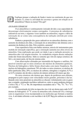44
Explique porque a radiação de fundo é maior no continente do que nos
oceanos. E, como é a atividade de cavernas e grutas em relação ao ar
atmosférico? Maior ou menor? Por quê?
OS RAIOS CÓSMICOS
O ar atmosférico é continuamente ionizado devido a sua capacidade de
descarregar eletricamente corpos carregados. A presença de substâncias
radioativas na terra, e algumas vezes também na atmosfera, sugere a idéia da
ionização do ar como uma conseqüência da radiação emitida por estas
substâncias.
Embora a proporção dos gases radioativos na atmosfera diminua com o
aumento da distância do chão, a ionização do ar atmosférico não diminui com o
aumentar da distância do chão. Pelo contrário, aumenta!
Uma experiência feita com balões mostrou, através de instrumentos para
medida de ionização específica, que a ionização aumenta nos altos níveis da
atmosfera. Uma explicação que pode ser dada é que a radiação presente na
atmosfera não é de origem terrestre. As verdadeiras origens dessas radiações
ainda não foram descobertas. Sabe-se somente que vêm do espaço cósmico; do
Sol e, em maior parte, de fora do sistema solar.
Com observações efetuadas por intermédio de foguetes e satélites, foi
possível concluir que os raios cósmicos são núcleos de elementos químicos.
Núcleos de hidrogênio e hélio foram observados com maior freqüência. Os
núcleos de hidrogênio constituem 79% de todos os raios cósmicos; os núcleos de
hélio (partículas alfa), 20%; os núcleos de carbono, nitrogênio e oxigênio, 0,7% e
os 0,3% restantes são devidos a núcleos de número atômico (Z) maior que dez.
Os raios cósmicos são átomos que, depois de perderem seus elétrons,
propagam-se pelo espaço com velocidades muito grandes, próximas à da luz.
Quando estes raios penetram na atmosfera se chocam violentamente com os gases
que a compõe, originando nuclídeos radioativos, entre os quais podemos destacar
o trítio (3
H), o 14
C e o 7
Be. De importância secundária são o 22
Na, 32
P, 35
S e 39
Cl,
por exemplo.
A concentração de trítio na água dos rios é de um átomo para cada 2x107
átomos de hidrogênio. O 14
C existe na atmosfera sob a forma de CO2 e interage
com os organismos vivos incorporando-se às moléculas que formam a matéria
viva. A atividade referente a este nuclídeo é de 0,287 Bq/g de carbono na matéria
viva.
?
 