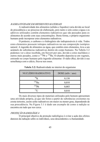 45
RADIOATIVIDADE EM DIFERENTES MATERIAIS
A radioatividade dos alimentos (sólidos e líquidos) varia devido ao local
de procedência e ao processo de elaboração, pois tanto o solo como a água e os
aditivos utilizados contêm elementos radioativos que são passados para os
alimentos de acordo com suas concentrações. Desta forma, o próprio organismo
humano pode incorporar estes elementos radioativos.
O potássio, o carbono e o hidrogênio são indispensáveis à vida. Todos
estes elementos possuem isótopos radioativos na sua composição isotópica
natural. A ingestão de alimentos ou água, que contêm estes elementos, leva a um
acúmulo de substâncias radioativas dentro do corpo humano. Na Tabela 3.2
podemos ver a dose recebida, em Sievert por ano, devido a estes nuclídeos e
outros mais pesados, como o 210
Pb e 226
Ra. O chumbo deposita-se em vegetais,
entrando no corpo humano pela ingestão alimentar. O rádio (Ra), devido à sua
semelhança com o cálcio, fixa-se nos ossos.
Tabela 3.2: Radioatividade no interior do organismo
NUCLÍDEO RADIOATIVO DOSE (mSv / ano)
40
K 0,150
226
Ra 0,010
210
Pb 0,003
14
C 0,010
Os mais diversos tipos de materiais utilizados pelo homem apresentam
uma atividade própria, já que são feitos a partir de substâncias existentes na
crosta terrestre, assim serão radioativos em maior ou menor grau, dependendo de
sua procedência. Na Figura 3.1 é dado um exemplo de como a radição se
encontra em tudo que nos cerca.
PROTEÇÃO RADIOLÓGICA
O principal objetivo da proteção radiológica é evitar a ação dos efeitos
danosos da radiação sobre os indivíduos, seus descendentes e a humanidade.
 
