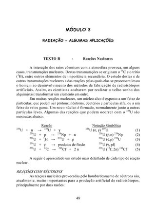 48
MÓDULO 3
RADIAÇÃO - ALGUMAS APLICAÇÕES
TEXTO B - Reações Nucleares
A interação dos raios cósmicos com a atmosfera provoca, em alguns
casos, transmutações nucleares. Destas transmutações se originam o 14
C e o trítio
(3
H), entre outros elementos de importância secundária. O estudo destas e de
outras transmutações nucleares e das reações pelas quais elas se processam levou
o homem ao desenvolvimento dos métodos de fabricação de radioisótopos
artificiais. Assim, os cientistas acabaram por realizar o velho sonho dos
alquimistas: transformar um elemento em outro.
Em muitas reações nucleares, um núcleo alvo é exposto a um feixe de
partículas, que podem ser prótons, nêutrons, deutérios e partículas alfa, ou a um
feixe de raios gama. Um novo núcleo é formado, normalmente junto a outras
partículas leves. Algumas das reações que podem ocorrer com o 238
U são
mostradas abaixo:
Reação Notação Simbólica
238
U + n → 239
U + γ 238
U (n, γ) 239
U (1)
238
U + p → 238
Np + n 238
U (p,n) 238
Np (2)
238
U + 1
2
H → 239
U + p 238
U (d,p) 239
U (3)
238
U + γ → produtos de fissão 238
U (γ, pf) (4)
238
U + 12
C → 248
Cf + 2 n 238
U (12
C,2n) 248
Cf (5)
A seguir é apresentado um estudo mais detalhado de cada tipo de reação
nuclear.
REAÇÕES COM NÊUTRONS
As reações nucleares provocadas pelo bombardeamento de nêutrons são,
atualmente, muito importantes para a produção artificial de radioisótopos,
principalmente por duas razões:
 