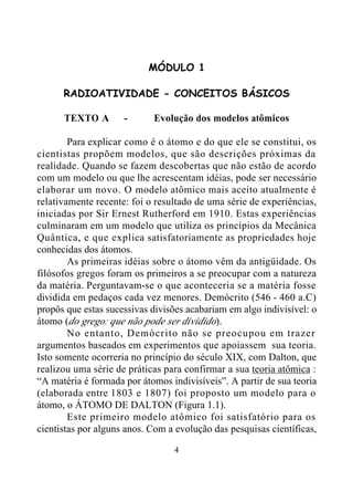 4
MÓDULO 1
RADIOATIVIDADE - CONCEITOS BÁSICOS
TEXTO A - Evolução dos modelos atômicos
Para explicar como é o átomo e do que ele se constitui, os
cientistas propõem modelos, que são descrições próximas da
realidade. Quando se fazem descobertas que não estão de acordo
com um modelo ou que lhe acrescentam idéias, pode ser necessário
elaborar um novo. O modelo atômico mais aceito atualmente é
relativamente recente: foi o resultado de uma série de experiências,
iniciadas por Sir Ernest Rutherford em 1910. Estas experiências
culminaram em um modelo que utiliza os princípios da Mecânica
Quântica, e que explica satisfatoriamente as propriedades hoje
conhecidas dos átomos.
As primeiras idéias sobre o átomo vêm da antigüidade. Os
filósofos gregos foram os primeiros a se preocupar com a natureza
da matéria. Perguntavam-se o que aconteceria se a matéria fosse
dividida em pedaços cada vez menores. Demócrito (546 - 460 a.C)
propôs que estas sucessivas divisões acabariam em algo indivisível: o
átomo (do grego: que não pode ser dividido).
No entanto, Demócrito não se preocupou em trazer
argumentos baseados em experimentos que apoiassem sua teoria.
Isto somente ocorreria no princípio do século XIX, com Dalton, que
realizou uma série de práticas para confirmar a sua teoria atômica :
“A matéria é formada por átomos indivisíveis”. A partir de sua teoria
(elaborada entre 1803 e 1807) foi proposto um modelo para o
átomo, o ÁTOMO DE DALTON (Figura 1.1).
Este primeiro modelo atômico foi satisfatório para os
cientistas por alguns anos. Com a evolução das pesquisas científicas,
 