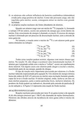 49
Ø os nêutrons não sofrem influência da barreira coulômbica (eletrostática)
criada pela carga positiva do núcleo. Como não possuem carga, não são
repelidos pelo núcleo; assim, conseguem entrar no núcleo com grande
facilidade.
Ø as próprias reações nucleares são fontes abundantes de nêutrons.
Quando um nêutron reage com um núcleo de 238
U (equação 1), formando
o isótopo 239 do urânio, ocorre um aumento da energia que existe dentro do
núcleo. Este crescimento de energia é chamado excitação. O excesso de energia
nuclear é eliminado por um processo de desexcitação nuclear, com a emissão de
raios gama (γ).
No entanto, a reação entre o núcleo de 238
U e um nêutron pode gerar
outros elementos ou isótopos:
238
U (n, p) 238
Pa (6)
238
U (n, 2n) 237
U (7)
238
U (n, pf) (8)
238
U (n, pn) 237
Pa (9)
238
U (n, n) 238
U (10)
Todas estas reações podem ocorrer, algumas com maior chance que
outras. Na reação 10, não chega a acontecer uma transmutação nuclear. O
nêutron que é projetado colide com o núcleo e “reflete”: ocorre um espalhamento
deste nêutron. Em alguns casos este nêutron pode chegar a excitar o núcleo,
transferindo parte de sua energia, quando do choque.
O tipo de reação mais importante provocada por nêutrons é a fissão
nuclear induzida (representada pela equação 8). Um nêutron de energia térmica
baixa (da ordem de 0,03 eV) provoca no núcleo uma excitação bastante grande,
capaz de levar à fissão nuclear. O núcleo original, então, racha-se em dois ou
mais núcleos pequenos, junto a outras partículas leves, inclusive nêutrons. Os
produtos da fissão podem ser radioativos, decaindo pela emissão de partículas β-
ou de radiação γ. A Figura 3.2 representa uma reação de fissão nuclear.
REAÇÕES FOTONUCLEARES
Reações nucleares provocadas por raios X ou gama (como a da equação
4) de alta energia (maiores que 1 MeV) são chamadas de rações fotonucleares.
Nêutrons são obtidos através da incidência de raios gama sobre o núcleo do
dêuteron:
 