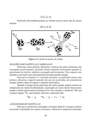 50
( )1
2
1
1
H n Hγ,
Partículas alfa também podem ser obtidas através deste tipo de reação
nuclear:
( )4
9
Be nγ α, 2
Figura 3.2: fissão do núcleo de urânio
REAÇÕES COM PARTÍCULAS CARREGADAS
Partículas como prótons, dêuterons e núcleos de outros elementos são
carregadas positivamente, portanto sofrem repulsão eletrostática quando se
aproximam do núcleo, também carregado positivamente. Para superar esta
repulsão é necessário que estas partículas possuam grande energia.
Para que as reações 2 e 3 possam acontecer, as partículas (neste caso
próton e dêuteron, respectivamente) devem ser aceleradas até acumularem
energia cinética capaz de superar a repulsão eletrostática.
Quando a energia destas partículas for muito grande, poderá ocorrer um
rompimento do núcleo bombardeado, originando um outro núcleo bem menos
pesado e muitos outros núcleos bastante leves. Por exemplo, a reação do 79
Br com
o próton origina 44
Sc, outro próton, nêutrons e partículas alfa:
79
Br + 1
1
p ⇒ 44
Sc + 1
1
p + 7 n + 7 2
4
α
ACELERADOR DE PARTÍCULAS
Para que as partículas carregadas consigam adquirir a energia cinética
necessária à produção de reações nucleares, utilizam-se máquinas chamadas
 