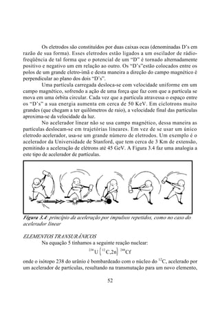 52
Os eletrodos são constituídos por duas caixas ocas (denominadas D’s em
razão de sua forma). Esses eletrodos estão ligados a um oscilador de rádio-
freqüência de tal forma que o potencial de um “D” é tornado alternadamente
positivo e negativo um em relação ao outro. Os “D’s”estão colocados entre os
polos de um grande eletro-ímã e desta maneira a direção do campo magnético é
perpendicular ao plano dos dois “D’s”.
Uma partícula carregada desloca-se com velocidade uniforme em um
campo magnético, sofrendo a ação de uma força que faz com que a partícula se
mova em uma órbita circular. Cada vez que a partícula atravessa o espaço entre
os “D’s” a sua energia aumenta em cerca de 50 KeV. Em cíclotrons muito
grandes (que chegam a ter quilômetros de raio), a velocidade final das partículas
aproxima-se da velocidade da luz.
No acelerador linear não se usa campo magnético, dessa maneira as
partículas deslocam-se em trajetórias lineares. Em vez de se usar um único
eletrodo acelerador, usa-se um grande número de eletrodos. Um exemplo é o
acelerador da Universidade de Stanford, que tem cerca de 3 Km de extensão,
pemitindo a aceleração de elétrons até 45 GeV. A Figura 3.4 faz uma analogia a
este tipo de acelerador de partículas.
Figura 3.4: princípio da aceleração por impulsos repetidos, como no caso do
acelerador linear
ELEMENTOS TRANSURÂNICOS
Na equação 5 tínhamos a seguinte reação nuclear:
( )238 12
2U C n Cf,
248
onde o isótopo 238 do urânio é bombardeado com o núcleo do 12
C, acelerado por
um acelerador de partículas, resultando na transmutação para um novo elemento,
 