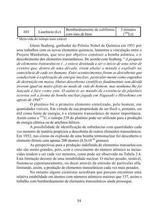 54
103 Laurêncio (Lr)
Bombardeamento de califórnio
com íons de boro
3 minutos
(260
Lr)
* Meia-vida do isótopo mais estável.
Glenn Seaborg, ganhador do Prêmio Nobel de Química em 1951 por
seus trabalhos com os novos elementos químicos, lamentou a vinculação entre o
Projeto Manhattan, que teve por objetivo construir a bomba atômica, e o
descobrimento dos elementos transurânicos. De acordo com Seaborg: “A pesquisa
de elementos transurânicos (...) estava destinada a ser o início de uma série de
eventos que, dentro de uma década, iriam abalar o mundo e explodir na
consciência de cada ser humano. Estes acontecimentos foram as descobertas que
conduziram à exploração da energia nuclear, particular-mente como engenhos
de destruição em massa. Outras descobertas científicas fundamentais sem dúvida
tiveram igual ou maior efeito no modo de vida do homem, mas nenhuma lhe foi
lançada à face como esta. O anúncio ao mundo da existência do plutônio
ocorreu sob a forma da bomba nuclear jogada em Nagasaki e Hiroshima em
agosto de 1945.”
O plutônio foi o primeiro elemento sintetizado, pelo homem, em
quantidades visíveis. Em virtude da sua propriedade de ser físsil e, portanto, ser
útil como fonte de energia, é o elemento transurânico de maior importância.
Assim como o 235
U, o isótopo 239 do plutônio pode ser utilizado para a produção
de energia elétrica ou de artefatos bélicos.
A possibilidade de identificação de substâncias com quantidades cada
vez menores de matéria propiciou a descoberta de outros elementos transurânicos.
Em 1952, nas cinzas da explosão de uma bomba termonuclear foi descoberto o
elemento férmio com apenas 200 átomos (8,5x10-20
gramas).
As perspectivas para a produção indefinida de elementos transurâni-cos
não são muito grandes, pois, com o crescimento do número atômico as meias-
vidas tendem a ser cada vez menores, como pode ser observado na Tabela 3.4.
Esta limitação decorre de uma instabilidade nuclear. O núcleo pesado, instável,
fissiona-se espontaneamente, ou decai através da emissão de partículas alfa,
limitando, assim, a produção de elementos transurânicos cada vez mais pesados.
No entanto alguns cientistas acreditam que possam encontrar uma
relativa estabilidade em átomos com números atômicos maiores que 137, assim o
trabalho com bombardeamento de elementos transurânicos ainda prossegue.
 