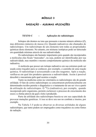 55
MÓDULO 3
RADIAÇÃO - ALGUMAS APLICAÇÕES
TEXTO C - Aplicações de radioisótopos
Isótopos são átomos ou íons que possuem o mesmo número atômico (Z),
mas diferentes números de massa (A). Quando radioativos são chamados de
radioisótopos. Um radioisótopo de um elemento tem todas as propriedades
químicas deste elemento. No entanto, em misturas isotópicas pode ser detectado
em quantidade mínimas através de sua radioatividade.
Os radioisótopos são bastante importantes pois quando são incorporados
a moléculas elas ficam “marcadas”, ou seja, podem ser identificadas por sua
radioatividade, mas mantêm o mesmo comportamento químico da molécula não
radioativa.
A molécula que possui um isótopo radioativo em sua estrutura pode ser
usada como traçador para se conhecer, por exemplo, o caminho de uma reação
química. O radioisótopo é acrescentado a um dos reagentes. Após a reação,
verifica-se em qual dos produtos apareceu a radioatividade. Assim é possível
descobrir o mecanismo pelo qual ocorreu a reação.
Tanto na medicina como na veterinária os radioisótopos são de grande
utilidade. O fato de certos radioisótopos se concentrarem preferencialmente em
determinados tecidos permite o diagnóstico e o tratamento de um ser vivo a partir
da utilização de radioisótopos. O 45
Ca (radioativo), por exemplo, quando
incorporado pelo organismo, permite esclarecer o processo de crescimento dos
ossos e a forma através da qual o leite é produzido.
Parte da utilidade dos radioisótopos baseia-se em sua capacidade de
provocar mutações genéticas. A isso se deve seu uso no combate a insetos, por
exemplo.
Na Tabela 3.5 pode-se observar as diversas utilidades de alguns
radioisótopos, que tanto podem ser empregados como traçadores ou como fontes
de radiação.
 