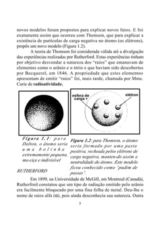 5
novos modelos foram propostos para explicar novos fatos. E foi
exatamente assim que ocorreu com Thomson, que para explicar a
existência de partículas de carga negativa no átomo (os elétrons),
propôs um novo modelo (Figura 1.2).
A teoria de Thomson foi considerada válida até a divulgação
das experiências realizadas por Rutherford. Estas experiências tinham
por objetivo desvendar a natureza dos “raios” que emanavam de
elementos como o urânio e o tório e que haviam sido descobertos
por Becquerel, em 1846. A propriedade que estes elementos
apresentam de emitir “raios” foi, mais tarde, chamada por Mme.
Curie de radioatividade.
RUTHERFORD
Em 1899, na Universidade de McGill, em Montreal (Canadá),
Rutherford constatou que um tipo de radiação emitido pelo urânio
era facilmente bloqueado por uma fina folha de metal. Deu-lhe o
nome de raios alfa (α), pois ainda desconhecia sua natureza. Outra
F i g u r a 1 . 1 : p a r a
Dalton, o átomo seria
u m a b o l i n h a
extremamente pequena,
ma-ciça e indivisível
Figura 1.2: para Thomson, o átomo
seria formado por uma pasta
positiva, recheada pelos elétrons de
carga negativa, manten-do assim a
neutralidade do átomo. Este modelo
ficou conhecido como “pudim de
passas”.
 