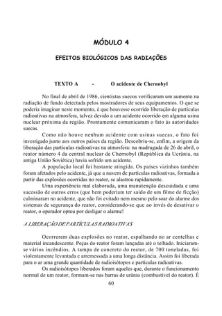 60
MÓDULO 4
EFEITOS BIOLÓGICOS DAS RADIAÇÕES
TEXTO A - O acidente de Chernobyl
No final de abril de 1986, cientistas suecos verificaram um aumento na
radiação de fundo detectada pelos mostradores de seus equipamentos. O que se
poderia imaginar neste momento, é que houvesse ocorrido liberação de partículas
radioativas na atmosfera, talvez devido a um acidente ocorrido em alguma usina
nuclear próxima da região. Prontamente comunicaram o fato às autoridades
suecas.
Como não houve nenhum acidente com usinas suecas, o fato foi
investigado junto aos outros países da região. Descobriu-se, enfim, a origem da
liberação das partículas radioativas na atmosfera: na madrugada de 26 de abril, o
reator número 4 da central nuclear de Chernobyl (República da Ucrânia, na
antiga União Soviética) havia sofrido um acidente.
A população local foi bastante atingida. Os países vizinhos também
foram afetados pelo acidente, já que a nuvem de partículas radioativas, formada a
partir das explosões ocorridas no reator, se alastrou rapidamente.
Uma experiência mal elaborada, uma manutenção descuidada e uma
sucessão de outros erros (que bem poderiam ter saído de um filme de ficção)
culminaram no acidente, que não foi evitado nem mesmo pelo soar do alarme dos
sistemas de segurança do reator, considerando-se que ao invés de desativar o
reator, o operador optou por desligar o alarme!
A LIBERAÇÃO DE PARTÍCULAS RADIOATIVAS
Ocorreram duas explosões no reator, espalhando no ar centelhas e
material incandescente. Peças do reator foram lançadas até o telhado. Iniciaram-
se vários incêndios. A tampa de concreto do reator, de 700 toneladas, foi
violentamente levantada e arremessada a uma longa distância. Assim foi liberada
para o ar uma grande quantidade de radioisótopos e partículas radioativas.
Os radioisótopos liberados foram aqueles que, durante o funcionamento
normal de um reator, formam-se nas barras de urânio (combustível do reator). É
 