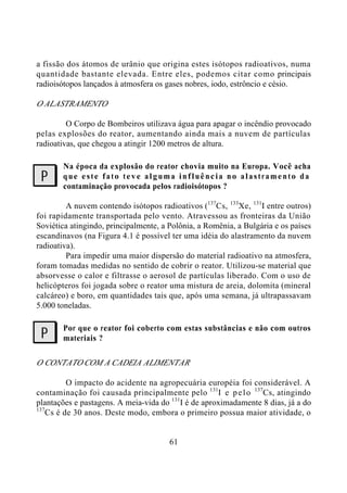 61
a fissão dos átomos de urânio que origina estes isótopos radioativos, numa
quantidade bastante elevada. Entre eles, podemos citar como principais
radioisótopos lançados à atmosfera os gases nobres, iodo, estrôncio e césio.
OALASTRAMENTO
O Corpo de Bombeiros utilizava água para apagar o incêndio provocado
pelas explosões do reator, aumentando ainda mais a nuvem de partículas
radioativas, que chegou a atingir 1200 metros de altura.
Na época da explosão do reator chovia muito na Europa. Você acha
que este fato teve alguma influência no alastramento da
contaminação provocada pelos radioisótopos ?
A nuvem contendo isótopos radioativos (137
Cs, 133
Xe, 131
I entre outros)
foi rapidamente transportada pelo vento. Atravessou as fronteiras da União
Soviética atingindo, principalmente, a Polônia, a Romênia, a Bulgária e os países
escandinavos (na Figura 4.1 é possível ter uma idéia do alastramento da nuvem
radioativa).
Para impedir uma maior dispersão do material radioativo na atmosfera,
foram tomadas medidas no sentido de cobrir o reator. Utilizou-se material que
absorvesse o calor e filtrasse o aerosol de partículas liberado. Com o uso de
helicópteros foi jogada sobre o reator uma mistura de areia, dolomita (mineral
calcáreo) e boro, em quantidades tais que, após uma semana, já ultrapassavam
5.000 toneladas.
Por que o reator foi coberto com estas substâncias e não com outros
materiais ?
O CONTATO COM A CADEIA ALIMENTAR
O impacto do acidente na agropecuária européia foi considerável. A
contaminação foi causada principalmente pelo 131
I e pelo 137
Cs, atingindo
plantações e pastagens. A meia-vida do 131
I é de aproximadamente 8 dias, já a do
137
Cs é de 30 anos. Deste modo, embora o primeiro possua maior atividade, o
?
?
 