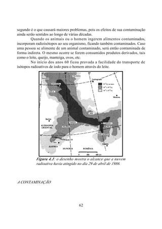 62
segundo é o que causará maiores problemas, pois os efeitos de sua contaminação
ainda serão sentidos ao longo de várias décadas.
Quando os animais ou o homem ingerem alimentos contaminados,
incorporam radioisótopos ao seu organismo, ficando também contaminados. Caso
uma pessoa se alimente de um animal contaminado, será então contaminada de
forma indireta. O mesmo ocorre se forem consumidos produtos derivados, tais
como o leite, queijo, manteiga, ovos, etc.
No início dos anos 60 ficou provada a facilidade do transporte de
isótopos radioativos de iodo para o homem através do leite.
Figura 4.1: o desenho mostra o alcance que a nuvem
radioativa havia atingido no dia 29 de abril de 1986.
A CONTAMINAÇÃO
 