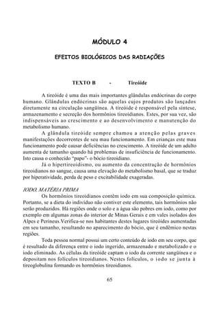 65
MÓDULO 4
EFEITOS BIOLÓGICOS DAS RADIAÇÕES
TEXTO B - Tireóide
A tireóide é uma das mais importantes glândulas endócrinas do corpo
humano. Glândulas endócrinas são aquelas cujos produtos são lançados
diretamente na circulação sangüínea. A tireóide é responsável pela síntese,
armazenamento e secreção dos hormônios tireoidianos. Estes, por sua vez, são
indispensáveis ao crescimento e ao desenvolvimento e manutenção do
metabolismo humano.
A glândula tireóide sempre chamou a atenção pelas graves
manifestações decorrentes de seu mau funcionamento. Em crianças este mau
funcionamento pode causar deficiências no crescimento. A tireóide de um adulto
aumenta de tamanho quando há problemas de insuficiência de funcionamento.
Isto causa o conhecido “papo”- o bócio tireoidiano.
Já o hipertireoidismo, ou aumento da concentração de hormônios
tireoidianos no sangue, causa uma elevação do metabolismo basal, que se traduz
por hiperatividade, perda de peso e excitabilidade exageradas.
IODO, MATÉRIA PRIMA
Os hormônios tireoidianos contêm iodo em sua composição química.
Portanto, se a dieta do indivíduo não contiver este elemento, tais hormônios não
serão produzidos. Há regiões onde o solo e a água são pobres em iodo, como por
exemplo em algumas zonas do interior de Minas Gerais e em vales isolados dos
Alpes e Perineus.Verifica-se nos habitantes destes lugares tireóides aumentadas
em seu tamanho, resultando no aparecimento do bócio, que é endêmico nestas
regiões.
Toda pessoa normal possui um certo conteúdo de iodo em seu corpo, que
é resultado da diferença entre o iodo ingerido, armazenado e metabolizado e o
iodo eliminado. As células da tireóide captam o iodo da corrente sangüínea e o
depositam nos folículos tireoidianos. Nestes folículos, o iodo se junta à
tireoglobulina formando os hormônios tireoidianos.
 