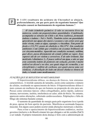 66
O I -131 resultante do acidente de Chernobyl se alojará,
preferencialmente, em que parte parte do organismo humano? Que
alterações causará no funcionamento do organismo humano ?
O iodo (símbolo químico: I) não se encontra livre na
natureza, senão em pequeníssimas quantidades. Combinado,
acompanha os nitratos do Chile e do Peru (salitres), formando
iodetos e iodatos - NaI e NaIO3. Também existe em quantidades
apreciáveis nas águas dos mares e oceanos e em certos seres que
neles vivem, como as algas, esponjas e o bacalhau. Tem ponto de
fusão a 113,5o
C, ponto de ebulição a 184,35o
C. Em condições
ambientes é um sólido que cristaliza em escamas brilhantes de
cor cinzenta-metálica. Aquecido nas condições normais, sublima,
quer dizer, passa diretamente do estado sólido ao vapor. Seus
vapores são de cor violeta e corrosivos. É de odor irritante. Sua
molécula é diatômica: I2. É pouco solúvel em água, a não ser que
esta contenha iodeto de potássio em solução, porém é muito
solúvel no álcool e no éter, aos quais tinge de vermelho, e no
clorofórmio e sulfeto de carbono, aos quais passa uma cor
violácea. A dissolução do iodo em álcool chama-se tintura de
iodo, e é usada como medicamento.
FUNÇÕES QUE SE REFLETEM NO METABOLISMO
O hipertireoidismo difuso, ou doença de Graves, tem sintomas
característicos. A tireóide aumenta de tamanho, assim como aumenta o número
de células, resultando no aparecimento do bócio. O hipertireoidismo difuso é
mais comum em mulheres do que em homens na proporção de oito para um.
Possui como sintomas típicos: olhos esbugalhados, pulso rápido, sudorese
intensa, nervosismo, insônia, intolerância ao calor, além do bócio. No entanto,
aparecem outras alterações, sobretudo cardiovasculares. Palpitações e falta de
fôlego são sintomas bastante comuns.
O aumento da quantidade de energia gasta pelo organismo leva à perda
de peso, apesar do bom apetite do paciente. Manifesta-se acentuada fraqueza
muscular. Em alguns casos podem ocorrer ainda alterações menstruais e diarréia.
Para evitar o aparecimento do hipertireoidismo endêmico, muitos
governos (inclusive o do Brasil) criaram leis que obrigam o sal de cozinha (NaCl)
a ser iodado. O próprio tratamento desta doença é feito com a administração de
?
 