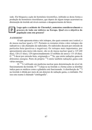 67
iodo. Ele bloqueia a ação do hormônio tireotrófico, inibindo-se desta forma a
produção de hormônios tireoidianos, que depois de algum tempo acarretará na
diminuição da tireóide até níveis normais e desaparecimento do bócio.
Logo após o acidente de Chernobyl, aumentou consideravelmente a
procura de iodo em tabletes na Europa. Qual era o objetivo da
população com esta procura?
RADIOIODO
O iodo apresenta trinta e três isótopos, dos quais somente um é estável, o
de massa nuclear igual a 127. Portanto os restantes trinta e dois isótopos são
radioativos e são chamados de radioiodos. Os radioiodos decaem por emissão de
partículas beta (positivas e negativas). Os isótopos mais importantes, por
apresentarem uma meia-vida maior, são os de massa nuclear igual a 125 (60
dias), 126 (13 dias), 129 (aproximadamente 15 milhões de anos) e 131 (8 dias).
O 131
I decai por emissão beta, originando o 131
Xe, que emite radiações gama de
diferentes energias. Parte do próprio 131
I emite também radiações gama com
várias energias.
O 131
I é utilizado em medicina nuclear para determinação do nível de
funcionamento da tireóide. O 131
I aloja-se na tireóide e a forma como se distribui
indica para os médicos como a glândula está funcionando. A distribuição do 131
I
na tireóide é obtida por meio de um detector de radiação gama, o cintilador. Por
isso este exame é chamado “cintilografia”.
?
 