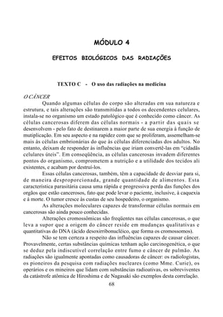68
MÓDULO 4
EFEITOS BIOLÓGICOS DAS RADIAÇÕES
TEXTO C - O uso das radiações na medicina
O CÂNCER
Quando algumas células do corpo são alteradas em sua natureza e
estrutura, e tais alterações são transmitidas a todos os decendentes celulares,
instala-se no organismo um estado patológico que é conhecido como câncer. As
células cancerosas diferem das células normais - a partir das quais se
desenvolvem - pelo fato de destinarem a maior parte de sua energia à função de
mutiplicação. Em seu aspecto e na rapidez com que se proliferam, assemelham-se
mais às células embrionárias do que às células diferenciadas dos adultos. No
entanto, deixam de responder às influências que iriam convertê-las em “cidadãs
celulares úteis”. Em conseqüência, as células cancerosas invadem diferentes
pontos do organismo, comprometem a nutrição e a utilidade dos tecidos ali
existentes, e acabam por destruí-los.
Essas células cancerosas, também, têm a capacidade de desviar para si,
de maneira desproporcionada, grande quantidade de alimentos. Esta
característica parasitária causa uma rápida e progressiva perda das funções dos
orgãos que estão cancerosos, fato que pode levar o paciente, inclusive, à caquexia
e à morte. O tumor cresce às custas de seu hospedeiro, o organismo.
As alterações moleculares capazes de transformar células normais em
cancerosas são ainda pouco conhecidas.
Alterações cromossômicas são freqüentes nas células cancerosas, o que
leva a supor que a origem do câncer reside em mudanças qualitativas e
quantitativas do DNA (ácido desoxirribonucléico, que forma os cromossomos).
Não se tem certeza a respeito das influências capazes de causar câncer.
Provavelmente, certas substâncias químicas tenham ação carcinogenética, o que
se deduz pela indiscutível correlação entre fumo e câncer de pulmão. As
radiações são igualmente apontadas como causadoras de câncer: os radiologistas,
os pioneiros da pesquisa com radiações nucleares (como Mme. Curie), os
operários e os mineiros que lidam com substâncias radioativas, os sobreviventes
da catástrofe atômica de Hiroshima e de Nagasaki são exemplos desta correlação.
 