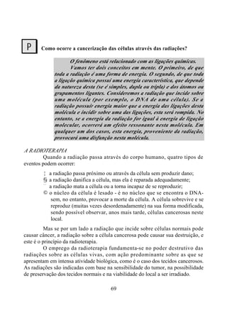 69
Como ocorre a cancerização das células através das radiações?
O fenômeno está relacionado com as ligações químicas.
Vamos ter dois conceitos em mente. O primeiro, de que
toda a radiação é uma forma de energia. O segundo, de que toda
a ligação química possui uma energia característica, que depende
da natureza desta (se é simples, dupla ou tripla) e dos átomos ou
grupamentos ligantes. Consideremos a radiação que incide sobre
uma molécula (por exemplo, o DNA de uma célula). Se a
radiação possuir energia maior que a energia das ligações desta
molécula e incidir sobre uma das ligações, esta será rompida. No
entanto, se a energia da radiação for igual à energia de ligação
molecular, ocorrerá um efeito ressonante nesta molécula. Em
qualquer um dos casos, esta energia, proveniente da radiação,
provocará uma disfunção nesta molécula.
A RADIOTERAPIA
Quando a radiação passa através do corpo humano, quatro tipos de
eventos podem ocorrer:
Œ a radiação passa próximo ou através da célula sem produzir dano;
• a radiação danifica a célula, mas ela é reparada adequadamente;
Ž a radiação mata a célula ou a torna incapaz de se reproduzir;
• o núcleo da célula é lesado - é no núcleo que se encontra o DNA-
sem, no entanto, provocar a morte da célula. A célula sobrevive e se
reproduz (muitas vezes desordenadamente) na sua forma modificada,
sendo possível observar, anos mais tarde, células cancerosas neste
local.
Mas se por um lado a radiação que incide sobre células normais pode
causar câncer, a radiação sobre a célula cancerosa pode causar sua destruição, e
este é o princípio da radioterapia.
O emprego da radioterapia fundamenta-se no poder destrutivo das
radiações sobre as células vivas, com ação predominante sobre as que se
apresentam em intensa atividade biológica, como é o caso dos tecidos cancerosos.
As radiações são indicadas com base na sensibilidade do tumor, na possibilidade
de preservação dos tecidos normais e na viabilidade do local a ser irradiado.
?
 