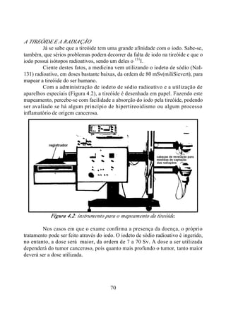 70
A TIREÓIDE E A RADIAÇÃO
Já se sabe que a tireóide tem uma grande afinidade com o iodo. Sabe-se,
também, que sérios problemas podem decorrer da falta de iodo na tireóide e que o
iodo possui isótopos radioativos, sendo um deles o 131
I.
Ciente destes fatos, a medicina vem utilizando o iodeto de sódio (NaI-
131) radioativo, em doses bastante baixas, da ordem de 80 mSv(miliSievert), para
mapear a tireóide do ser humano.
Com a administração de iodeto de sódio radioativo e a utilização de
aparelhos especiais (Figura 4.2), a tireóide é desenhada em papel. Fazendo este
mapeamento, percebe-se com facilidade a absorção do iodo pela tireóide, podendo
ser avaliado se há algum princípio de hipertireoidismo ou algum processo
inflamatório de origem cancerosa.
Figura 4.2: instrumento para o mapeamento da tireóide.
Nos casos em que o exame confirma a presença da doença, o próprio
tratamento pode ser feito através do iodo. O iodeto de sódio radioativo é ingerido,
no entanto, a dose será maior, da ordem de 7 a 70 Sv. A dose a ser utilizada
dependerá do tumor canceroso, pois quanto mais profundo o tumor, tanto maior
deverá ser a dose utilizada.
 