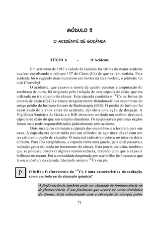 71
MÓDULO 5
O ACIDENTE DE GOIÂNIA
TEXTO A - O Acidente
Em setembro de 1987 a cidade de Goiânia foi vítima do maior acidente
nuclear envolvendo o isótopo 137 do Césio (Cs) de que se tem notícia. Este
acidente foi o segundo mais numeroso em mortes na área nuclear, o primeiro foi
o de Chernobyl.
O acidente, que causou a morte de quatro pessoas e amputação do
antebraço de outra, foi originado pela violação de uma cápsula de césio, que era
utilizada no tratamento do câncer. Esta cápsula continha o 137
Cs na forma de
cloreto de césio (CsCl) e estava irregularmente abandonada nos escombros do
antigo prédio do Instituto Goiano de Radioterapia (IGR). O prédio do Instituto foi
desativado dois anos antes do acidente, devido a uma ação de despejo. A
Vigilância Sanitária de Goiás e o IGR deveriam ter dado um melhor destino à
cápsula de césio do que seu simples abandono. Os responsáveis por estes órgãos
foram mais tarde responsabilizados judicialmente pelo acidente.
Dois sucateiros retiraram a cápsula dos escombros e a levaram para sua
casa. A cápsula era constituída por um cilindro de aço inoxidável com um
revestimento duplo de chumbo. O material radioativo estava no interior deste
cilindro. Para fins terapêuticos, a cápsula tinha uma janela, pela qual passava a
radiação gama utilizada no tratamento do câncer. Esta janela permitia, também,
que se pudesse observar alguma luminescência, fazendo com que a cápsula
brilhasse no escuro. Foi a curiosidade despertada por este brilho fosforescente que
levou à abertura da cápsula, liberando assim o 137
Cs em pó.
O brilho fosforescente do 137
Cs é uma característica da radiação
como um todo ou do elemento químico?
A fosforescência também pode ser chamada de luminescência ou
de fluorescência. É um fenômeno que ocorre na coroa eletrônica
do átomo. Está relacionado com a absorção de energia pelos
?
 