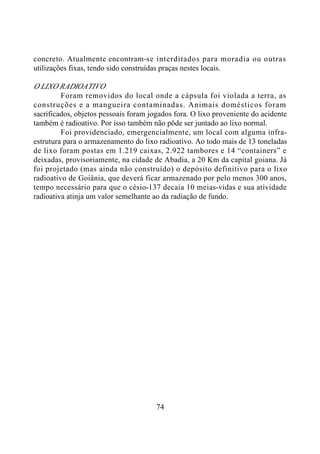 74
concreto. Atualmente encontram-se interditados para moradia ou outras
utilizações fixas, tendo sido construídas praças nestes locais.
O LIXO RADIOATIVO
Foram removidos do local onde a cápsula foi violada a terra, as
construções e a mangueira contaminadas. Animais domésticos foram
sacrificados, objetos pessoais foram jogados fora. O lixo proveniente do acidente
também é radioativo. Por isso também não pôde ser juntado ao lixo normal.
Foi providenciado, emergencialmente, um local com alguma infra-
estrutura para o armazenamento do lixo radioativo. Ao todo mais de 13 toneladas
de lixo foram postas em 1.219 caixas, 2.922 tambores e 14 “containers” e
deixadas, provisoriamente, na cidade de Abadia, a 20 Km da capital goiana. Já
foi projetado (mas ainda não construído) o depósito definitivo para o lixo
radioativo de Goiânia, que deverá ficar armazenado por pelo menos 300 anos,
tempo necessário para que o césio-137 decaia 10 meias-vidas e sua atividade
radioativa atinja um valor semelhante ao da radiação de fundo.
 