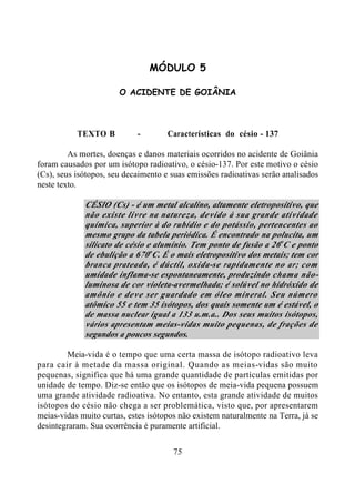 75
MÓDULO 5
O ACIDENTE DE GOIÂNIA
TEXTO B - Características do césio - 137
As mortes, doenças e danos materiais ocorridos no acidente de Goiânia
foram causados por um isótopo radioativo, o césio-137. Por este motivo o césio
(Cs), seus isótopos, seu decaimento e suas emissões radioativas serão analisados
neste texto.
CÉSIO (Cs) - é um metal alcalino, altamente eletropositivo, que
não existe livre na natureza, devido à sua grande atividade
química, superior à do rubídio e do potássio, pertencentes ao
mesmo grupo da tabela periódica. É encontrado na polucita, um
silicato de césio e alumínio. Tem ponto de fusão a 26o
C e ponto
de ebulição a 670o
C. É o mais eletropositivo dos metais; tem cor
branca prateada, é dúctil, oxida-se rapidamente no ar; com
umidade inflama-se espontaneamente, produzindo chama não-
luminosa de cor violeta-avermelhada; é solúvel no hidróxido de
amônio e deve ser guardado em óleo mineral. Seu número
atômico 55 e tem 35 isótopos, dos quais somente um é estável, o
de massa nuclear igual a 133 u.m.a.. Dos seus muitos isótopos,
vários apresentam meias-vidas muito pequenas, de frações de
segundos a poucos segundos.
Meia-vida é o tempo que uma certa massa de isótopo radioativo leva
para cair à metade da massa original. Quando as meias-vidas são muito
pequenas, significa que há uma grande quantidade de partículas emitidas por
unidade de tempo. Diz-se então que os isótopos de meia-vida pequena possuem
uma grande atividade radioativa. No entanto, esta grande atividade de muitos
isótopos do césio não chega a ser problemática, visto que, por apresentarem
meias-vidas muito curtas, estes isótopos não existem naturalmente na Terra, já se
desintegraram. Sua ocorrência é puramente artificial.
 