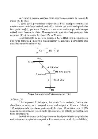 76
A Figura 5.2 permite verificar como ocorre o decaimento do isótopo de
massa 137 do césio.
O césio decai por emissão de partículas beta. Isótopos com massas
menores que a do isótopo estável, césio-133, decaem por emissão de partículas
beta positivas (β+
), pósitrons. Para massas nucleares maiores que a do isótopo
estável, como é o caso do césio-137, o decaimento se dá através de partículas beta
negativas (β-
). A meia-vida do césio-137 é de 30 anos.
Do decaimento do césio se origina o bário (Ba) com mesma massa
nuclear (a partícula β-
mantém a massa nuclear, A, constante e acrescenta uma
unidade ao número atômico, Z):
137 137 0
Cs → Ba + β
55 56 -1
137
Cs
30 anos
β-
0,514 MeV
137
Ba meta estável
2,6 minutos
γ 0,662 MeV
137
Ba
Figura 5.2: esquema de decaimento do 137
Cs
BÁRIO - 137
O bário possui 31 isótopos, dos quais 7 são estáveis. O de maior
abundância na natureza é o isótopo de massa nuclear igual a 138 u.m.a.. O bário-
137, originado pela emissão de partículas β-
do césio-137 participa com 11,32%
na composição ponderal isotópica do bário natural, no entanto este isótopo do
bário é metaestável.
Estável é o átomo ou isótopo que não decai por emissão de partículas
radioativas ou energia eletromagnética. Para manter este estado de estabilidade,
 