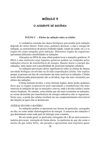 78
MÓDULO 5
O ACIDENTE DE GOIÂNIA
TEXTO C - Efeitos da radiação sobre as células
A verdadeira extensão dos danos biológicos provocados pela radiação
depende de vários fatores. Entre estes, podemos destacar: o tipo e energia da
radiação, as características da pessoa irradiada (idade, estado de saúde, etc.) e os
órgãos do corpo atingidos pela radiação. Diferentes órgãos do organismo
apresentam diferentes sensibilidades às radiações.
Alterações no DNA de uma célula podem levar a mutações genéticas. O
DNA é uma molécula cujas ligações químicas podem ser rompidas pelas
radiações através da transferência de energia. Quanto maior a energia das
radiações, tanto maior será a possibilidade de ocorrerem mutações celulares.
As radiações provocam efeitos significativos sobre as células de intensa
atividade biológica envolvidas na divisão (reprodução) celular. Isto explica
porque as pessoas em fase de crescimento são mais sensíveis às radiações. Células
muito diferenciadas praticamente não se dividem, logo são mais resistentes aos
efeitos das radiações.
Células formam tecidos, e estes formam órgãos, deste modo, podemos
dizer que os órgãos responsáveis pela reprodução e metabolismo são mais
sensíveis às radiações do que os músculos e nervos, onde a divisão celular é muito
menos freqüente. No entanto, estas células que são mais resistentes às radiações,
ao serem destruídas por transferência de energia radioativa não se regeneram.
Neste caso, a perda das células resultará em um comprometimento irreversível
das funções às quais elas se destinavam.
INTERAÇÃO COM A MATÉRIA
As radiações podem se apresentar nas formas de partículas, carregadas
ou não, ou como ondas eletromagnéticas de energia. A natureza das radiações é
que determinará como cada qual irá interagir com a matéria.
De um modo geral, as partículas carregadas (α e β) ao atravessarem a
matéria provocam ionização de forma direta. As partículas α, que são como o
núcleo do gás nobre hélio, são pesadas e apresentam uma trajetória quase
 