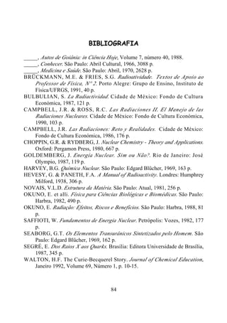 84
BIBLIOGRAFIA
_____, Autos de Goiânia: in Ciência Hoje, Volume 7, número 40, 1988.
_____, Conhecer. São Paulo: Abril Cultural, 1966, 3088 p.
_____, Medicina e Saúde. São Paulo: Abril, 1970, 2628 p.
BRÜCKMANN, M.E. & FRIES, S.G. Radioatividade. Textos de Apoio ao
Professor de Física, Nº 2. Porto Alegre: Grupo de Ensino, Instituto de
Física/UFRGS, 1991, 40 p.
BULBULIAN, S. La Radiactividad. Cidade de México: Fondo de Cultura
Económica, 1987, 121 p.
CAMPBELL, J.R. & ROSS, R.C. Las Radiaciones II. El Manejo de las
Radiaciones Nucleares. Cidade de México: Fondo de Cultura Económica,
1990, 103 p.
CAMPBELL, J.R. Las Radiaciones: Reto y Realidades. Cidade de México:
Fondo de Cultura Económica, 1986, 176 p.
CHOPPIN, G.R. & RYDBERG, J. Nuclear Chemistry - Theory and Applications.
Oxford: Pergamon Press, 1980, 667 p.
GOLDEMBERG, J. Energia Nuclear. Sim ou Não?. Rio de Janeiro: José
Olympio, 1987, 119 p.
HARVEY, B.G. Química Nuclear. São Paulo: Edgard Blücher, 1969, 163 p.
HEVESY, G. & PANETH, F.A. A Manual of Radioactivity. Londres: Humphrey
Milford, 1938, 306 p.
NOVAIS, V.L.D. Estrutura da Matéria. São Paulo: Atual, 1981, 256 p.
OKUNO, E. et alli. Física para Ciências Biológicas e Biomédicas. São Paulo:
Harbra, 1982, 490 p.
OKUNO, E. Radiação: Efeitos, Riscos e Benefícios. São Paulo: Harbra, 1988, 81
p.
SAFFIOTI, W. Fundamentos de Energia Nuclear. Petrópolis: Vozes, 1982, 177
p.
SEABORG, G.T. Os Elementos Transurânicos Sintetizados pelo Homem. São
Paulo: Edgard Blücher, 1969, 162 p.
SEGRÉ, E. Dos Raios X aos Quarks. Brasília: Editora Universidade de Brasília,
1987, 345 p.
WALTON, H.F. The Curie-Becquerel Story. Journal of Chemical Education,
Janeiro 1992, Volume 69, Número 1, p. 10-15.
 