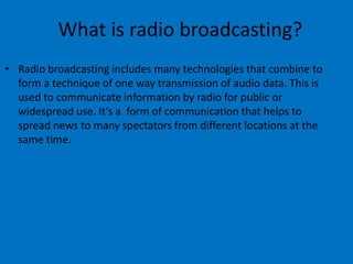 What is radio broadcasting?
• Radio broadcasting includes many technologies that combine to
form a technique of one way transmission of audio data. This is
used to communicate information by radio for public or
widespread use. It’s a form of communication that helps to
spread news to many spectators from different locations at the
same time.
 