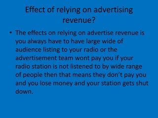 Effect of relying on advertising
revenue?
• The effects on relying on advertise revenue is
you always have to have large wide of
audience listing to your radio or the
advertisement team wont pay you if your
radio station is not listened to by wide range
of people then that means they don’t pay you
and you lose money and your station gets shut
down.
 