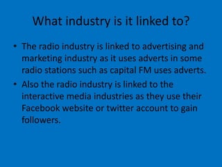 What industry is it linked to?
• The radio industry is linked to advertising and
marketing industry as it uses adverts in some
radio stations such as capital FM uses adverts.
• Also the radio industry is linked to the
interactive media industries as they use their
Facebook website or twitter account to gain
followers.
 