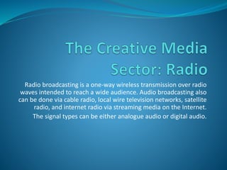 Radio broadcasting is a one-way wireless transmission over radio
waves intended to reach a wide audience. Audio broadcasting also
can be done via cable radio, local wire television networks, satellite
radio, and internet radio via streaming media on the Internet.
The signal types can be either analogue audio or digital audio.
 