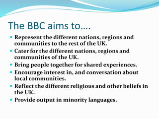 The BBC aims to….
 Represent the different nations, regions and
communities to the rest of the UK.
 Cater for the different nations, regions and
communities of the UK.
 Bring people together for shared experiences.
 Encourage interest in, and conversation about
local communities.
 Reflect the different religious and other beliefs in
the UK.
 Provide output in minority languages.
 