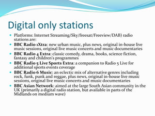 Digital only stations
 Platforms: Internet Streaming/Sky/freesat/Freeview/DAB) radio
stations are:
 BBC Radio 1Xtra: new urban music, plus news, original in-house live
music sessions, original live music concerts and music documentaries
 BBC Radio 4 Extra: classic comedy, drama, books, science fiction,
fantasy and children's programmes
 BBC Radio 5 Live Sports Extra: a companion to Radio 5 Live for
additional sports events coverage
 BBC Radio 6 Music: an eclectic mix of alternative genres including
rock, funk, punk and reggae, plus news, original in-house live music
sessions, original live music concerts and music documentaries
 BBC Asian Network: aimed at the large South Asian community in the
UK (primarily a digital radio station, but available in parts of the
Midlands on medium wave)
 