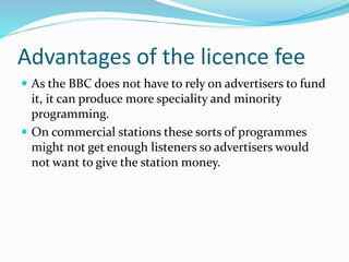 Advantages of the licence fee
 As the BBC does not have to rely on advertisers to fund
it, it can produce more speciality and minority
programming.
 On commercial stations these sorts of programmes
might not get enough listeners so advertisers would
not want to give the station money.
 