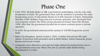 Phase One
• Until 1993, All India Radio or AIR, a government undertaking, was the only radio
broadcaster in India. The government then took the initiative to privatize the radio
broadcasting sector. It sold airtime blocks on its FM channels in Indore, Hyderabad,
Mumbai, Delhi, Kolkata, Vizag and Goa to private operators, who developed their
own program content. The Times Group operated its brand, Times FM, till June
1998. After that, the government decided not to renew contracts given to private
operators.
• In 2000, the government announced the auction of 108 FM frequencies across
India.
• Radio City Bangalore, started on July 3, 2001, is India's first private FM radio
station. It launched with presenters such as Rohit Barker, Darius Sunawala, Jonzie
Kurian and Suresh Venkat.
• Companies were allowed to own and run radio stations by paying license fees to
the government every year. Phase One saw 21 private radio stations being
operational in 12 cities.
 