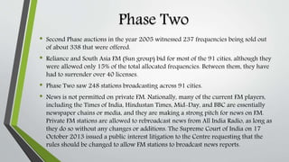 Phase Two
• Second Phase auctions in the year 2005 witnessed 237 frequencies being sold out
of about 338 that were offered.
• Reliance and South Asia FM (Sun group) bid for most of the 91 cities, although they
were allowed only 15% of the total allocated frequencies. Between them, they have
had to surrender over 40 licenses.
• Phase Two saw 248 stations broadcasting across 91 cities.
• News is not permitted on private FM. Nationally, many of the current FM players,
including the Times of India, Hindustan Times, Mid-Day, and BBC are essentially
newspaper chains or media, and they are making a strong pitch for news on FM.
Private FM stations are allowed to rebroadcast news from All India Radio, as long as
they do so without any changes or additions. The Supreme Court of India on 17
October 2013 issued a public interest litigation to the Centre requesting that the
rules should be changed to allow FM stations to broadcast news reports.
 