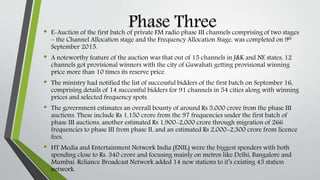Phase Three• E-Auction of the first batch of private FM radio phase III channels comprising of two stages
– the Channel Allocation stage and the Frequency Allocation Stage, was completed on 9th
September 2015.
• A noteworthy feature of the auction was that out of 15 channels in J&K and NE states, 12
channels got provisional winners with the city of Guwahati getting provisional winning
price more than 10 times its reserve price.
• The ministry had notified the list of successful bidders of the first batch on September 16,
comprising details of 14 successful bidders for 91 channels in 54 cities along with winning
prices and selected frequency spots.
• The government estimates an overall bounty of around Rs 5,000 crore from the phase III
auctions. These include Rs 1,150 crore from the 97 frequencies under the first batch of
phase III auctions, another estimated Rs 1,900-2,000 crore through migration of 266
frequencies to phase III from phase II, and an estimated Rs 2,000-2,300 crore from licence
fees.
• HT Media and Entertainment Network India (ENIL) were the biggest spenders with both
spending close to Rs. 340 crore and focusing mainly on metros like Delhi, Bangalore and
Mumbai. Reliance Broadcast Network added 14 new stations to it’s existing 45 station
network.
 