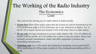 The Working of the Radio Industry
Costs
The costs for the starting up of a radio station in India include;
• License Fees: Phase Three policy states that the License fee will be determined as 4%
of Gross Revenue (GR) or 2.5% of bid price for a city, whichever is higher. Acc. to
the EY 2012 report, license fees formed 5-8% of the total costs of a radio station.
• Set-up costs: Average investment to set up a radio station is Rs. 15 to 25 million for
smaller stations and Rs. 40 to 50 million for a metro or big city station. These costs
normally includes transmission, studio and office equipment, premises and
networking infrastructure.
• Operating costs: Acc. to EY report, key elements of operating cost are payroll (30-
40%), marketing (10-20%), music royalty (2-3%), overheads and utilities (20% of
costs).
The Economics
 