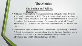 The Metrics
• AIR began by selling time, through sponsorship and spots, when it was set
up as a private company in 1927. The government disallowed advertising in
1934 only to be re-introduced in ‘67 on the recommendation of the Chanda
Committee. This saw an acceptance of commercials on ‘Vividh Bharati’
which made Rs. 1.9 million that year from ad revenues and the amount kept
rising.
• Prime time on radio in the 80’s was classified as Category One ( 8-9 am and
7-8 pm). If an advertiser wanted a fixed time on Category One, there was a
premium of 25%. This is in contrast to today’s average utilization of
advertising time on FM which is between 65-75%.
The Buying and Selling
Dynamics
 