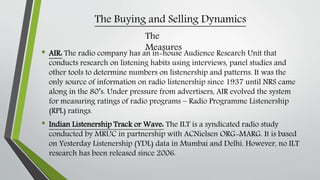 The Buying and Selling Dynamics
• AIR: The radio company has an in-house Audience Research Unit that
conducts research on listening habits using interviews, panel studies and
other tools to determine numbers on listenership and patterns. It was the
only source of information on radio listenership since 1937 until NRS came
along in the 80’s. Under pressure from advertisers, AIR evolved the system
for measuring ratings of radio programs – Radio Programme Listenership
(RPL) ratings.
• Indian Listenership Track or Wave: The ILT is a syndicated radio study
conducted by MRUC in partnership with ACNielsen ORG-MARG. It is based
on Yesterday Listenership (YDL) data in Mumbai and Delhi. However, no ILT
research has been released since 2006.
The
Measures
 