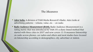 The Measures
• Adex India: A division of TAM Media Research’s Radio, Adex looks at
advertising patterns – volume, value, etc. – on radio.
• Radio Audience Measurement (RAM): Radio Audience Measurement is a
rating metric that was introduced by TAM. It’s a diary-based method that
started with three cities in 2007 and now covers 13. It measures listenership
on radio across phones, car radios and others and most studies have focused
on listenership according to demographics, city, advertiser or station.
 