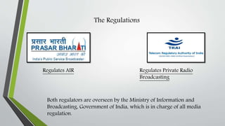 The Regulations
Regulates AIR Regulates Private Radio
Broadcasting
Both regulators are overseen by the Ministry of Information and
Broadcasting, Government of India, which is in charge of all media
regulation.
 