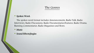 The Genres
• Spoken Word:
The spoken word format includes Announcements, Radio Talk, Radio
Interviews, Radio Discussions, Radio Documentaries/Features, Radio Drama,
Running Commentaries, Radio Magazines and News.
• Music
• Sound Effects/Jingles
 