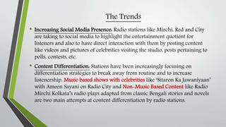 The Trends
• Increasing Social Media Presence: Radio stations like Mirchi, Red and City
are taking to social media to highlight the entertainment quotient for
listeners and also to have direct interaction with them by posting content
like videos and pictures of celebrities visiting the studio, posts pertaining to
polls, contests, etc.
• Content Differentiation: Stations have been increasingly focusing on
differentiation strategies to break away from routine and to increase
listenership. Music based shows with celebrities like ‘Sitaron Ka Jawaniyaan’
with Ameen Sayani on Radio City and Non-Music Based Content like Radio
Mirchi Kolkata’s radio plays adapted from classic Bengali stories and novels
are two main attempts at content differentiation by radio stations.
 
