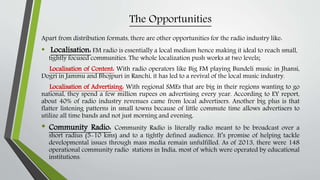 The Opportunities
Apart from distribution formats, there are other opportunities for the radio industry like:
• Localisation: FM radio is essentially a local medium hence making it ideal to reach small,
tightly focused communities. The whole localization push works at two levels;
Localisation of Content: With radio operators like Big FM playing Bundeli music in Jhansi,
Dogri in Jammu and Bhojpuri in Ranchi, it has led to a revival of the local music industry.
Localisation of Advertising: With regional SMEs that are big in their regions wanting to go
national, they spend a few million rupees on advertising every year. According to EY report,
about 40% of radio industry revenues came from local advertisers. Another big plus is that
flatter listening patterns in small towns because of little commute time allows advertisers to
utilize all time bands and not just morning and evening.
• Community Radio: Community Radio is literally radio meant to be broadcast over a
short radius (5-10 kms) and to a tightly defined audience. It’s promise of helping tackle
developmental issues through mass media remain unfulfilled. As of 2013, there were 148
operational community radio stations in India, most of which were operated by educational
institutions.
 