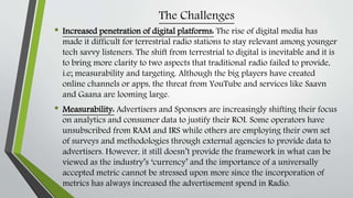 The Challenges
• Increased penetration of digital platforms: The rise of digital media has
made it difficult for terrestrial radio stations to stay relevant among younger
tech savvy listeners. The shift from terrestrial to digital is inevitable and it is
to bring more clarity to two aspects that traditional radio failed to provide,
i.e; measurability and targeting. Although the big players have created
online channels or apps, the threat from YouTube and services like Saavn
and Gaana are looming large.
• Measurability: Advertisers and Sponsors are increasingly shifting their focus
on analytics and consumer data to justify their ROI. Some operators have
unsubscribed from RAM and IRS while others are employing their own set
of surveys and methodologies through external agencies to provide data to
advertisers. However, it still doesn’t provide the framework in what can be
viewed as the industry’s ‘currency’ and the importance of a universally
accepted metric cannot be stressed upon more since the incorporation of
metrics has always increased the advertisement spend in Radio.
 