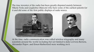 The true inventor of the radio has been greatly disputed mainly between
Nikola Tesla and Guglielmo Marconi who have some of the earliest patents for
it and did some of the first public displays of radio waves.
At the time, radio communication was called wireless telegraphy and many
scientists around the world including but not limited to Julio Cervera Baviera,
Alexander Popov, and Ernest Rutherford were working on it.
 