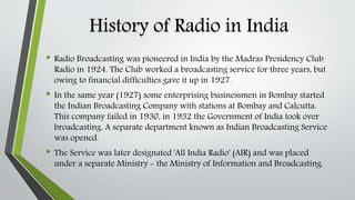 History of Radio in India
• Radio Broadcasting was pioneered in India by the Madras Presidency Club
Radio in 1924. The Club worked a broadcasting service for three years, but
owing to financial difficulties gave it up in 1927.
• In the same year (1927) some enterprising businessmen in Bombay started
the Indian Broadcasting Company with stations at Bombay and Calcutta.
This company failed in 1930, in 1932 the Government of India took over
broadcasting. A separate department known as Indian Broadcasting Service
was opened.
• The Service was later designated 'All India Radio' (AIR) and was placed
under a separate Ministry - the Ministry of Information and Broadcasting.
 
