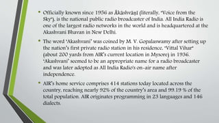 • Officially known since 1956 as Ākāshvāṇī (literally, "Voice from the
Sky"), is the national public radio broadcaster of India. All India Radio is
one of the largest radio networks in the world and is headquartered at the
Akashvani Bhavan in New Delhi.
• The word ‘Akashvani’ was coined by M. V. Gopalaswamy after setting up
the nation’s first private radio station in his residence, "Vittal Vihar"
(about 200 yards from AIR’s current location in Mysore) in 1936.
‘Akashvani’ seemed to be an appropriate name for a radio broadcaster
and was later adopted as All India Radio's on-air name after
independence.
• AIR’s home service comprises 414 stations today located across the
country, reaching nearly 92% of the country’s area and 99.19 % of the
total population. AIR originates programming in 23 languages and 146
dialects.
 