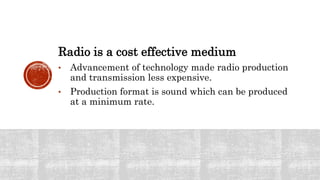 Radio is a cost effective medium
• Advancement of technology made radio production
and transmission less expensive.
• Production format is sound which can be produced
at a minimum rate.
 