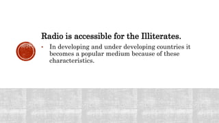Radio is accessible for the Illiterates.
• In developing and under developing countries it
becomes a popular medium because of these
characteristics.
 